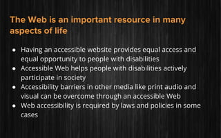 The Web is an important resource in many
aspects of life
● Having an accessible website provides equal access and
equal opportunity to people with disabilities
● Accessible Web helps people with disabilities actively
participate in society
● Accessibility barriers in other media like print audio and
visual can be overcome through an accessible Web
● Web accessibility is required by laws and policies in some
cases
 