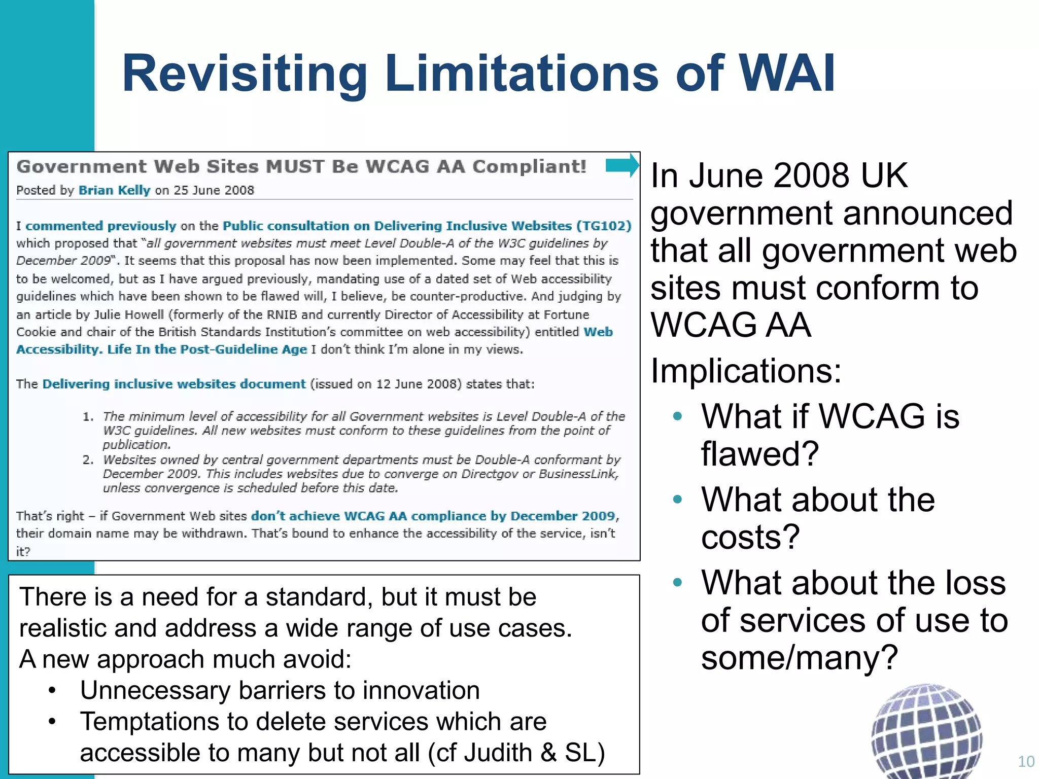 Revisiting Limitations of WAI 
In June 2008 UK 
government announced 
that all government web 
sites must conform to 
WCAG AA 
Implications: 
• What if WCAG is 
flawed? 
• What about the 
costs? 
• What about the loss 
of services of use to 
some/many? 
10 
There is a need for a standard, but it must be 
realistic and address a wide range of use cases. 
A new approach much avoid: 
• Unnecessary barriers to innovation 
• Temptations to delete services which are 
accessible to many but not all (cf Judith & SL) 
 