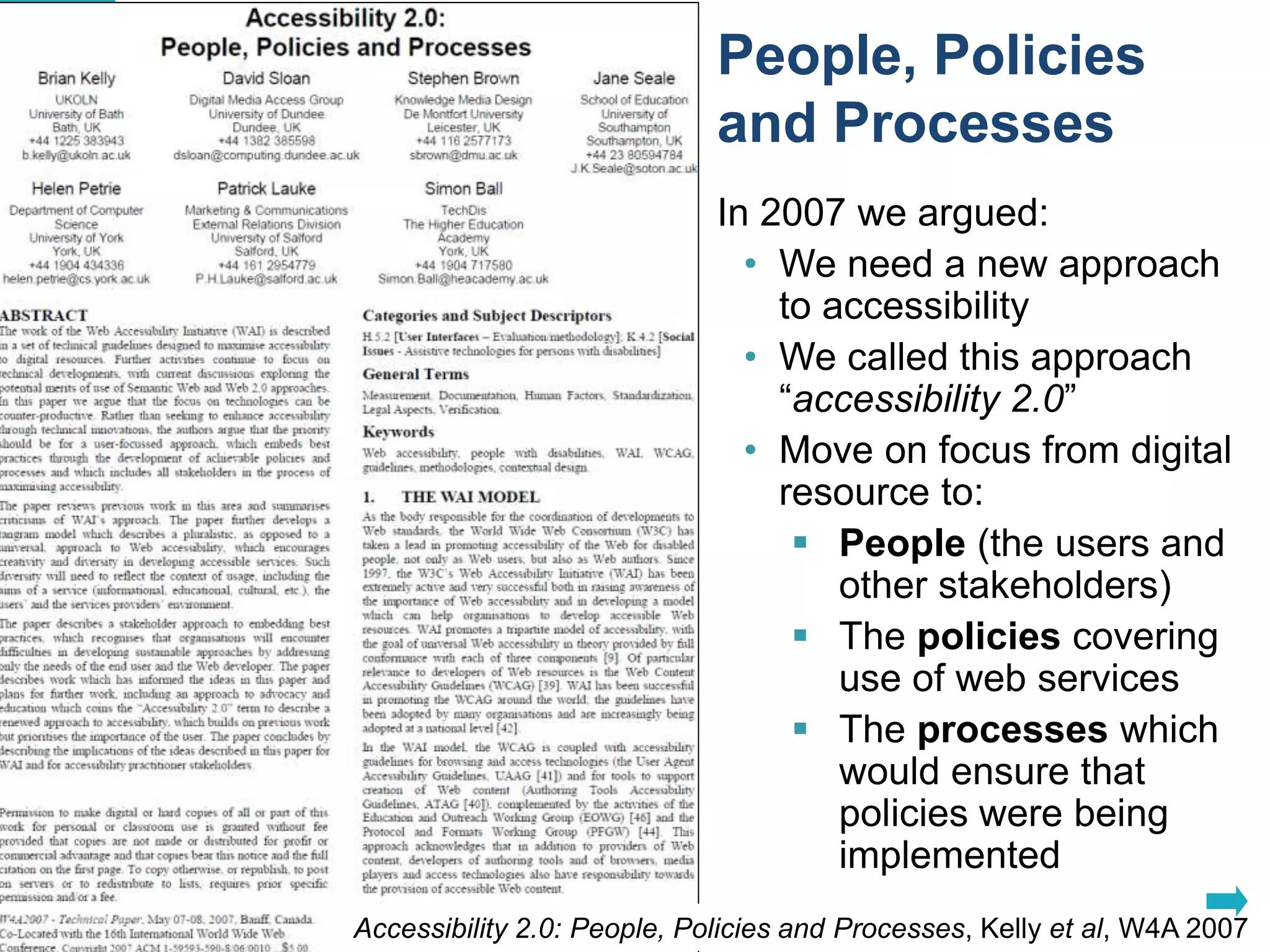 People, Policies 
and Processes 
In 2007 we argued: 
• We need a new approach 
to accessibility 
• We called this approach 
“accessibility 2.0” 
• Move on focus from digital 
resource to: 
 People (the users and 
other stakeholders) 
 The policies covering 
use of web services 
 The processes which 
would ensure that 
policies were being 
implemented 
Accessibility 2.0: People, Policies and Processes, Kelly et al, W4A 200711 
 