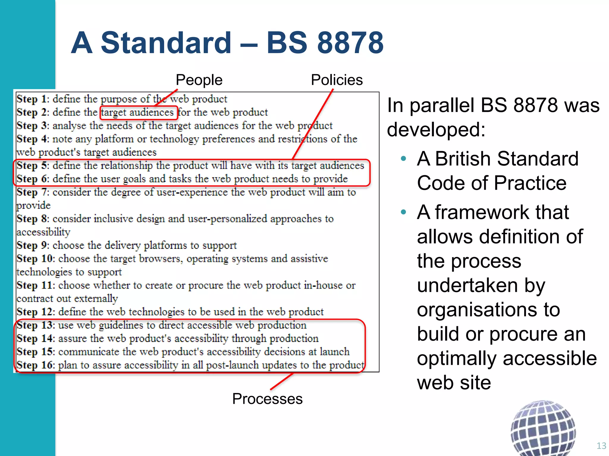 A Standard – BS 8878 
In parallel BS 8878 was 
developed: 
• A British Standard 
Code of Practice 
• A framework that 
allows definition of 
the process 
undertaken by 
organisations to 
build or procure an 
optimally accessible 
web site 
13 
People Policies 
Processes 
 