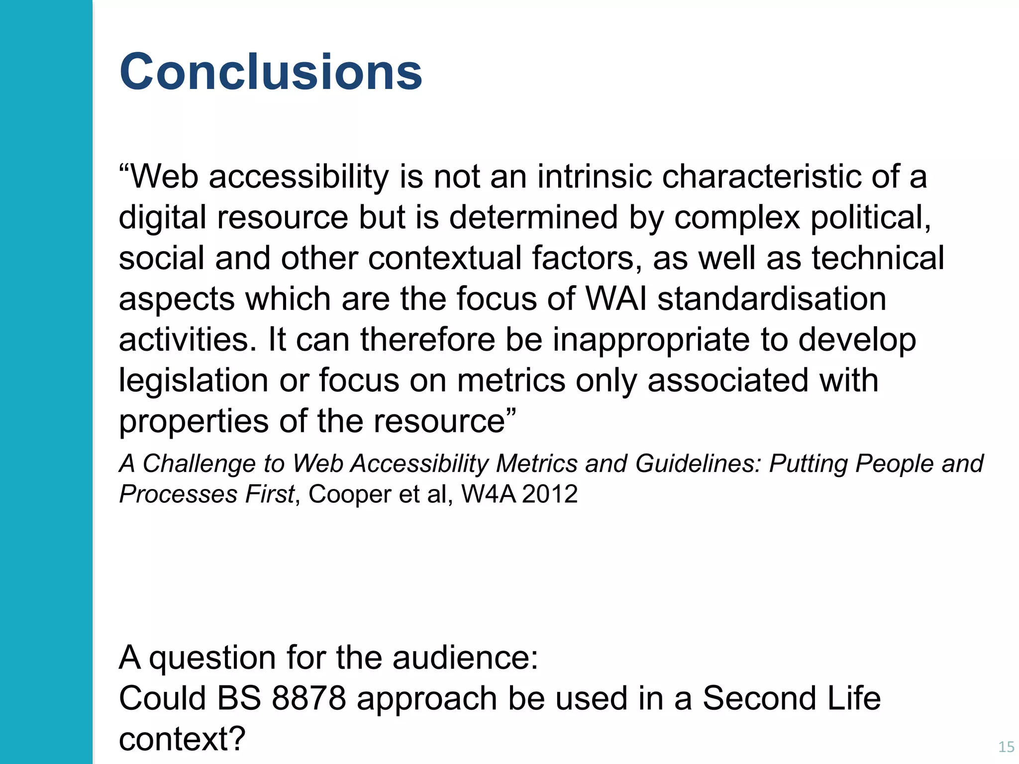 Conclusions 
“Web accessibility is not an intrinsic characteristic of a 
digital resource but is determined by complex political, 
social and other contextual factors, as well as technical 
aspects which are the focus of WAI standardisation 
activities. It can therefore be inappropriate to develop 
legislation or focus on metrics only associated with 
properties of the resource” 
15 
A Challenge to Web Accessibility Metrics and Guidelines: Putting People and 
Processes First, Cooper et al, W4A 2012 
A question for the audience: 
Could BS 8878 approach be used in a Second Life 
context? 
 