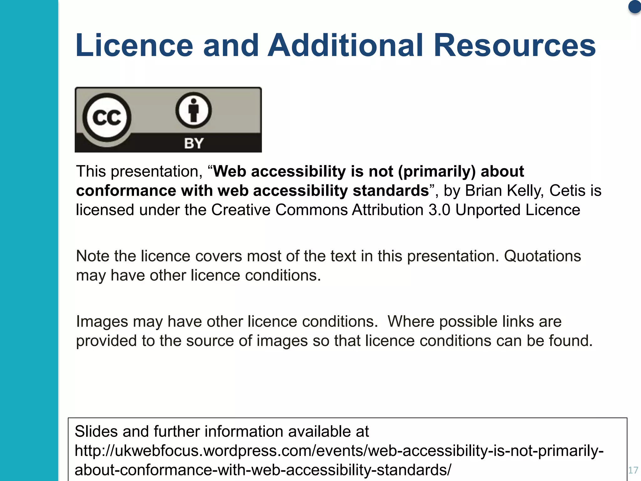 Licence and Additional Resources 
This presentation, “Web accessibility is not (primarily) about 
conformance with web accessibility standards”, by Brian Kelly, Cetis is 
licensed under the Creative Commons Attribution 3.0 Unported Licence 
Note the licence covers most of the text in this presentation. Quotations 
may have other licence conditions. 
Images may have other licence conditions. Where possible links are 
provided to the source of images so that licence conditions can be found. 
17 
Slides and further information available at 
http://ukwebfocus.wordpress.com/events/web-accessibility-is-not-primarily-about- 
conformance-with-web-accessibility-standards/ 
