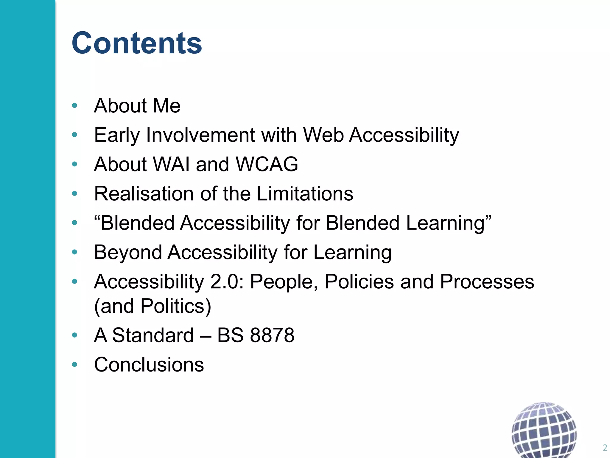 Contents 
• About Me 
• Early Involvement with Web Accessibility 
• About WAI and WCAG 
• Realisation of the Limitations 
• “Blended Accessibility for Blended Learning” 
• Beyond Accessibility for Learning 
• Accessibility 2.0: People, Policies and Processes 
(and Politics) 
• A Standard – BS 8878 
• Conclusions 
2 
 