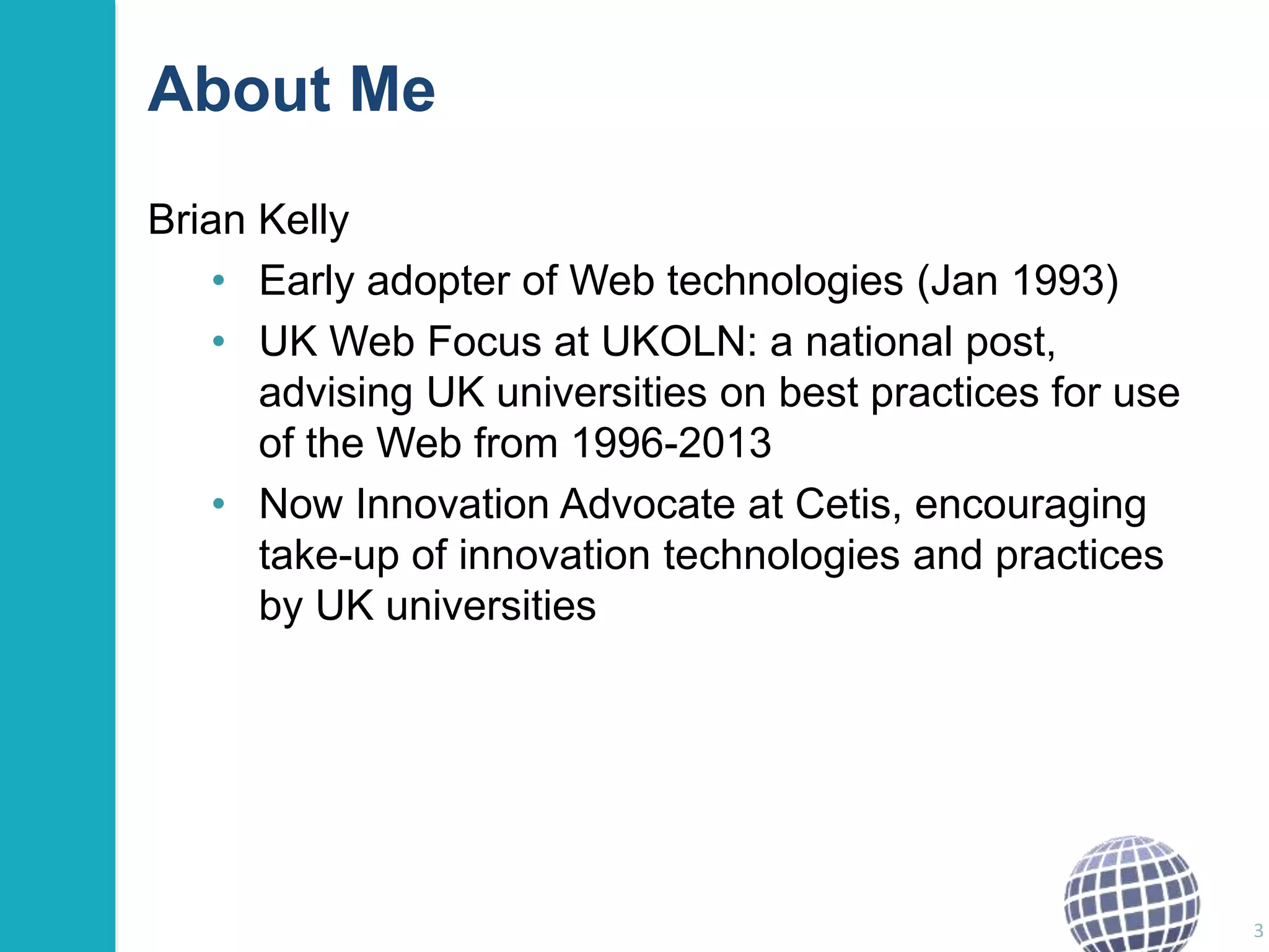 About Me 
Brian Kelly 
• Early adopter of Web technologies (Jan 1993) 
• UK Web Focus at UKOLN: a national post, 
advising UK universities on best practices for use 
of the Web from 1996-2013 
• Now Innovation Advocate at Cetis, encouraging 
take-up of innovation technologies and practices 
by UK universities 
3 
 