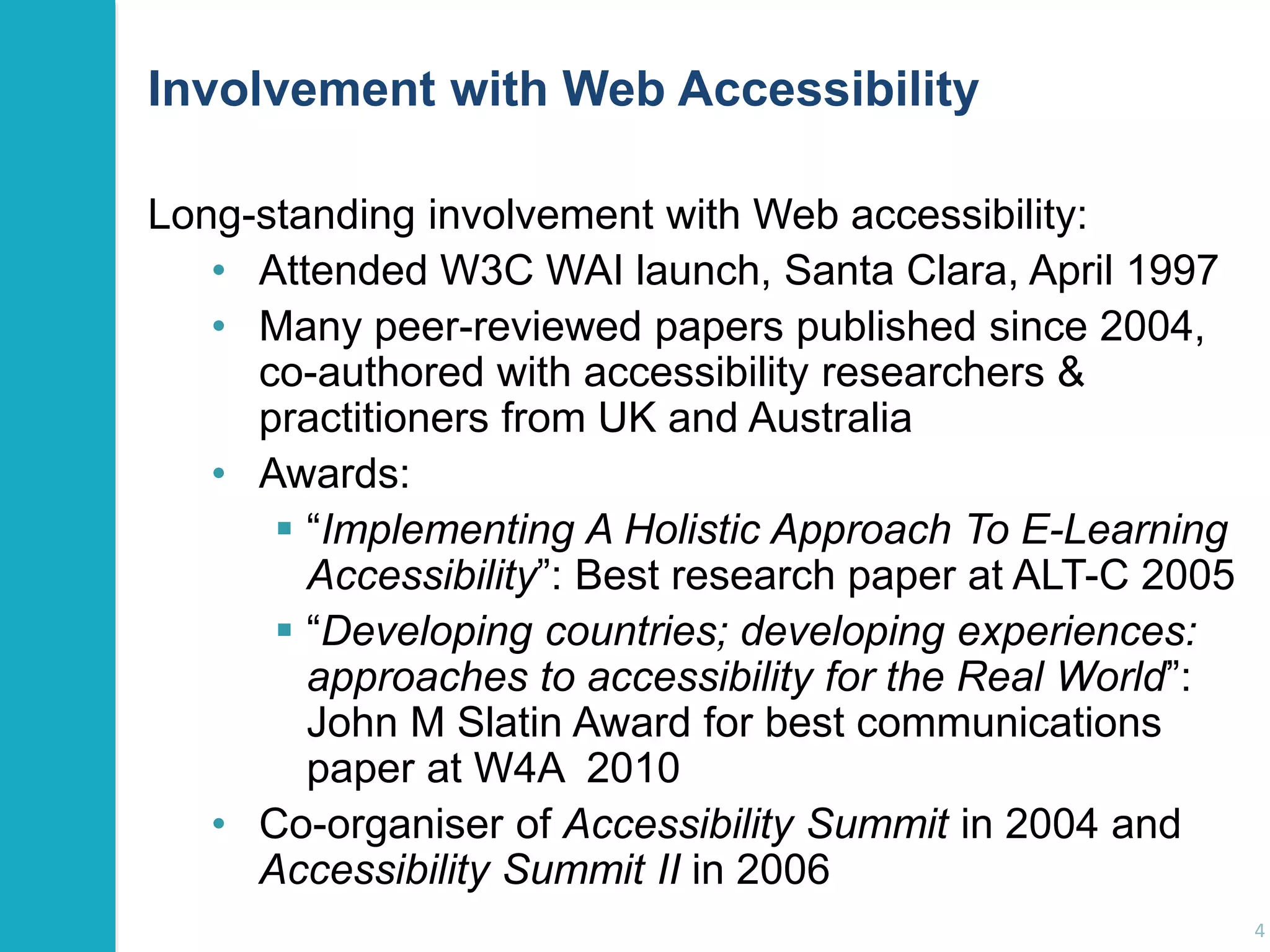 Involvement with Web Accessibility 
Long-standing involvement with Web accessibility: 
• Attended W3C WAI launch, Santa Clara, April 1997 
• Many peer-reviewed papers published since 2004, 
co-authored with accessibility researchers & 
practitioners from UK and Australia 
• Awards: 
 “Implementing A Holistic Approach To E-Learning 
Accessibility”: Best research paper at ALT-C 2005 
 “Developing countries; developing experiences: 
approaches to accessibility for the Real World”: 
John M Slatin Award for best communications 
paper at W4A 2010 
• Co-organiser of Accessibility Summit in 2004 and 
Accessibility Summit II in 2006 
4 
 