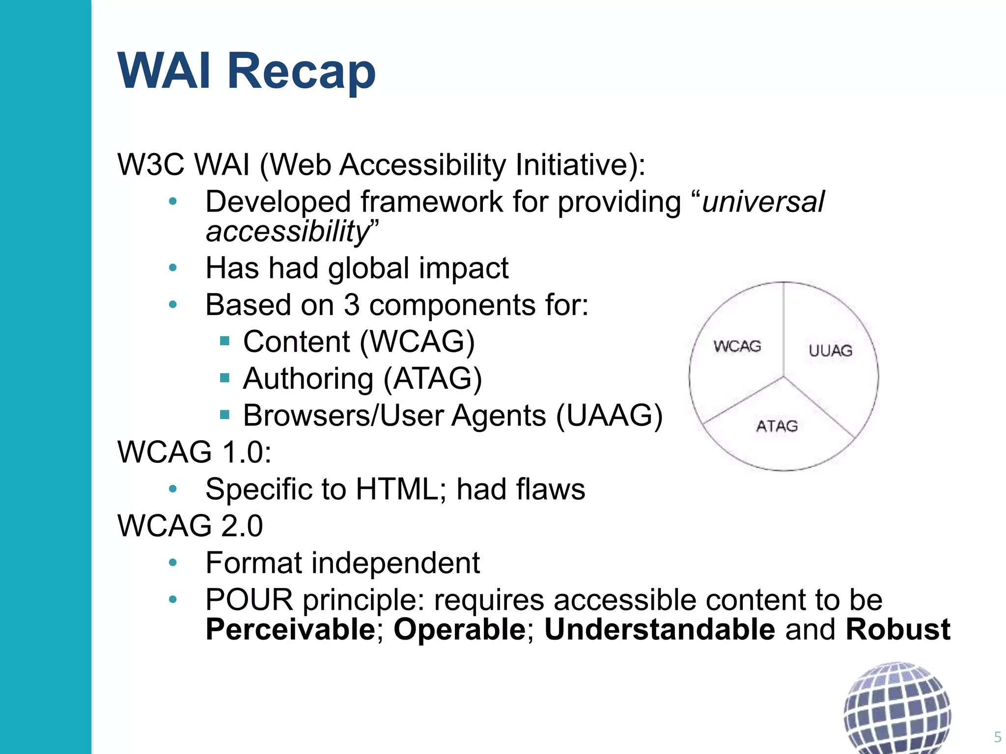 WAI Recap 
W3C WAI (Web Accessibility Initiative): 
• Developed framework for providing “universal 
accessibility” 
• Has had global impact 
• Based on 3 components for: 
 Content (WCAG) 
 Authoring (ATAG) 
 Browsers/User Agents (UAAG) 
WCAG 1.0: 
• Specific to HTML; had flaws 
WCAG 2.0 
• Format independent 
• POUR principle: requires accessible content to be 
Perceivable; Operable; Understandable and Robust 
5 
 