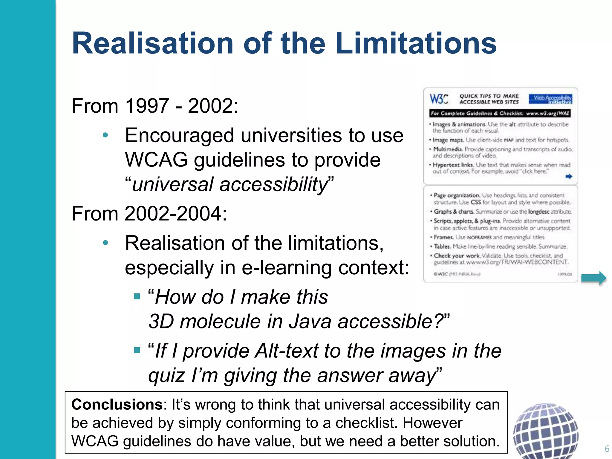 Realisation of the Limitations 
From 1997 - 2002: 
• Encouraged universities to use 
WCAG guidelines to provide 
“universal accessibility” 
From 2002-2004: 
• Realisation of the limitations, 
especially in e-learning context: 
 “How do I make this 
3D molecule in Java accessible?” 
 “If I provide Alt-text to the images in the 
quiz I’m giving the answer away” 
6 
Conclusions: It’s wrong to think that universal accessibility can 
be achieved by simply conforming to a checklist. However 
WCAG guidelines do have value, but we need a better solution. 
 