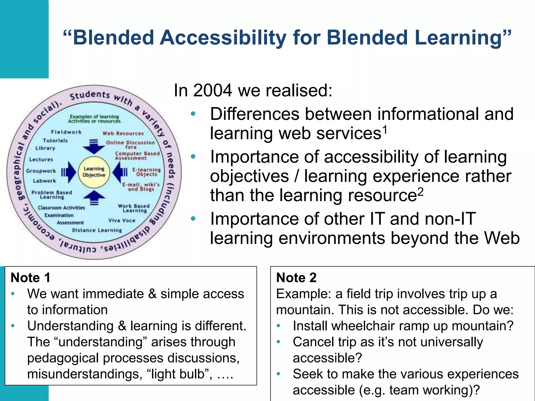 “Blended Accessibility for Blended Learning” 
7 
In 2004 we realised: 
• Differences between informational and 
learning web services1 
• Importance of accessibility of learning 
objectives / learning experience rather 
than the learning resource2 
• Importance of other IT and non-IT 
learning environments beyond the Web 
Note 1 
• We want immediate & simple access 
to information 
• Understanding & learning is different. 
The “understanding” arises through 
pedagogical processes discussions, 
misunderstandings, “light bulb”, …. 
Note 2 
Example: a field trip involves trip up a 
mountain. This is not accessible. Do we: 
• Install wheelchair ramp up mountain? 
• Cancel trip as it’s not universally 
accessible? 
• Seek to make the various experiences 
accessible (e.g. team working)? 
 