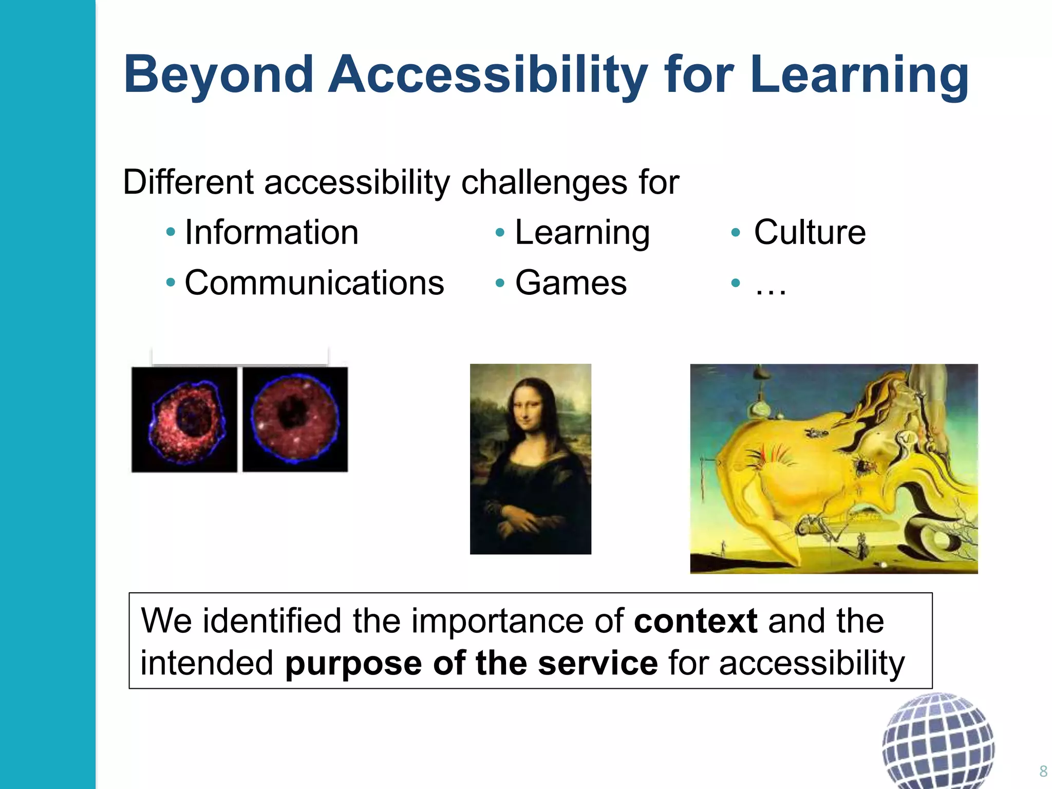 Beyond Accessibility for Learning 
Different accessibility challenges for 
• Information • Learning • Culture 
• Communications • Games • … 
8 
We identified the importance of context and the 
intended purpose of the service for accessibility 
 