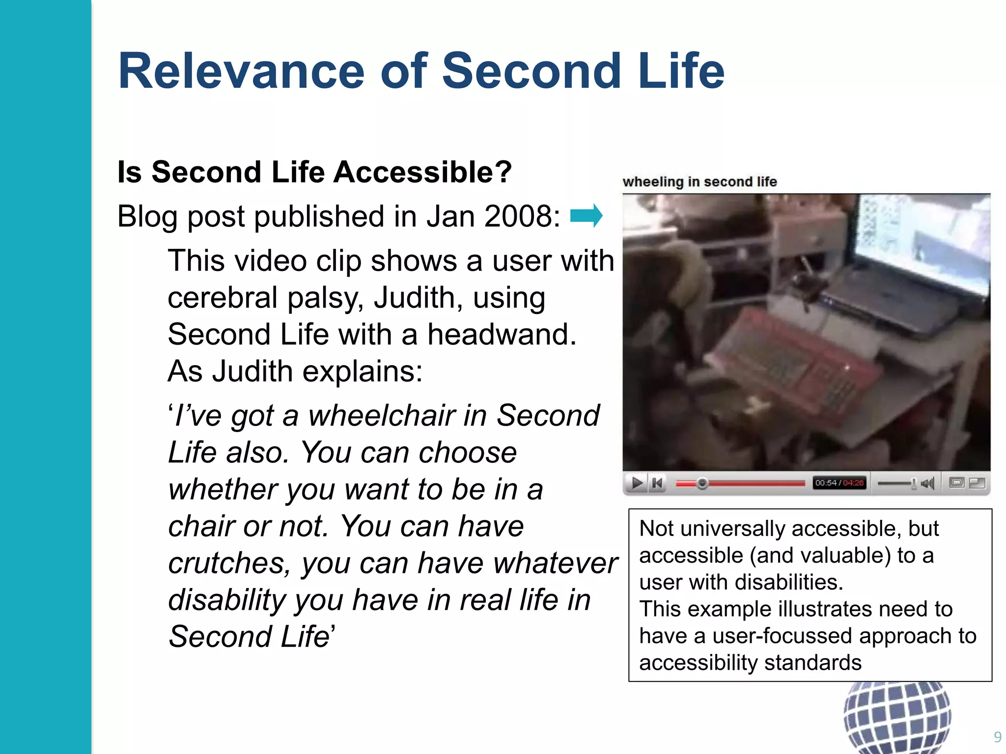 Relevance of Second Life 
Is Second Life Accessible? 
Blog post published in Jan 2008: 
This video clip shows a user with 
cerebral palsy, Judith, using 
Second Life with a headwand. 
As Judith explains: 
‘I’ve got a wheelchair in Second 
Life also. You can choose 
whether you want to be in a 
chair or not. You can have 
crutches, you can have whatever 
disability you have in real life in 
Second Life’ 
9 
Not universally accessible, but 
accessible (and valuable) to a 
user with disabilities. 
This example illustrates need to 
have a user-focussed approach to 
accessibility standards 
 