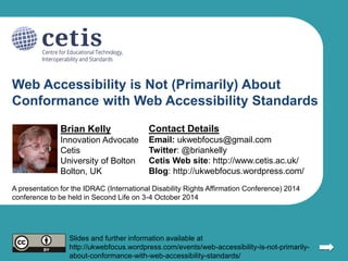 Web Accessibility is Not (Primarily) About 
Conformance with Web Accessibility Standards 
Brian Kelly 
Innovation Advocate 
Cetis 
University of Bolton 
Bolton, UK 
Contact Details 
Email: ukwebfocus@gmail.com 
Twitter: @briankelly 
Cetis Web site: http://www.cetis.ac.uk/ 
Blog: http://ukwebfocus.wordpress.com/ 
1 
A presentation for the IDRAC (International Disability Rights Affirmation Conference) 2014 
conference to be held in Second Life on 3-4 October 2014 
Slides and further information available at 
http://ukwebfocus.wordpress.com/events/web-accessibility-is-not-primarily-about- 
conformance-with-web-accessibility-standards/ 
 