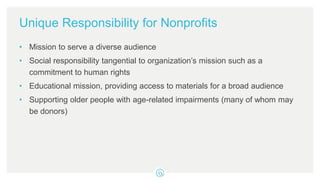 Unique Responsibility for Nonprofits
• Mission to serve a diverse audience
• Social responsibility tangential to organization’s mission such as a
commitment to human rights
• Educational mission, providing access to materials for a broad audience
• Supporting older people with age-related impairments (many of whom may
be donors)
 