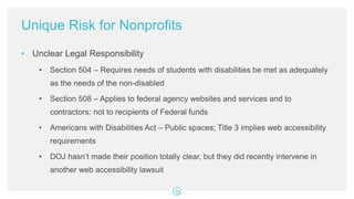 Unique Risk for Nonprofits
• Unclear Legal Responsibility
• Section 504 – Requires needs of students with disabilities be met as adequately
as the needs of the non-disabled
• Section 508 – Applies to federal agency websites and services and to
contractors; not to recipients of Federal funds
• Americans with Disabilities Act – Public spaces; Title 3 implies web accessibility
requirements
• DOJ hasn’t made their position totally clear, but they did recently intervene in
another web accessibility lawsuit
 