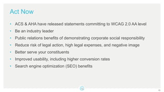 Act Now
• ACS & AHA have released statements committing to WCAG 2.0 AA level
• Be an industry leader
• Public relations benefits of demonstrating corporate social responsibility
• Reduce risk of legal action, high legal expenses, and negative image
• Better serve your constituents
• Improved usability, including higher conversion rates
• Search engine optimization (SEO) benefits
13
 