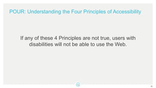 POUR: Understanding the Four Principles of Accessibility
If any of these 4 Principles are not true, users with
disabilities will not be able to use the Web.
16
 