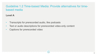 Guideline 1.2 Time-based Media: Provide alternatives for time-
based media
Level A
• Transcripts for prerecorded audio, like podcasts
• Text or audio descriptions for prerecorded video-only content
• Captions for prerecorded video
19
 