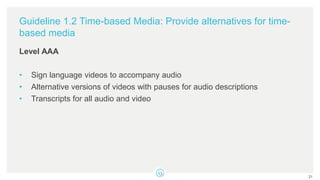 Guideline 1.2 Time-based Media: Provide alternatives for time-
based media
Level AAA
• Sign language videos to accompany audio
• Alternative versions of videos with pauses for audio descriptions
• Transcripts for all audio and video
21
 