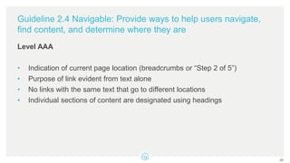 Guideline 2.4 Navigable: Provide ways to help users navigate,
find content, and determine where they are
Level AAA
• Indication of current page location (breadcrumbs or “Step 2 of 5”)
• Purpose of link evident from text alone
• No links with the same text that go to different locations
• Individual sections of content are designated using headings
24
 