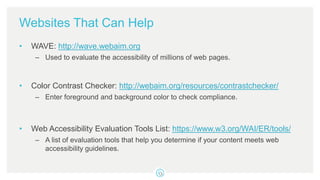Websites That Can Help
• WAVE: http://wave.webaim.org
– Used to evaluate the accessibility of millions of web pages.
• Color Contrast Checker: http://webaim.org/resources/contrastchecker/
– Enter foreground and background color to check compliance.
• Web Accessibility Evaluation Tools List: https://www.w3.org/WAI/ER/tools/
– A list of evaluation tools that help you determine if your content meets web
accessibility guidelines.
 