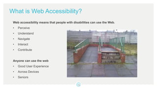 What is Web Accessibility?
Web accessibility means that people with disabilities can use the Web.
• Perceive
• Understand
• Navigate
• Interact
• Contribute
Anyone can use the web
• Good User Experience
• Across Devices
• Seniors
 