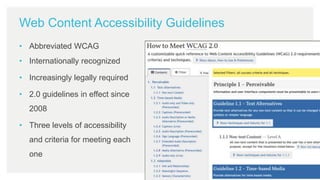 Web Content Accessibility Guidelines
• Abbreviated WCAG
• Internationally recognized
• Increasingly legally required
• 2.0 guidelines in effect since
2008
• Three levels of accessibility
and criteria for meeting each
one
 