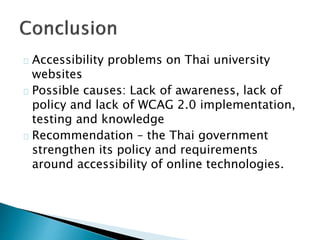 Accessibility problems on Thai university 
websites 
Possible causes: Lack of awareness, lack of 
policy and lack of WCAG 2.0 implementation, 
testing and knowledge 
Recommendation – the Thai government 
strengthen its policy and requirements 
around accessibility of online technologies. 
 