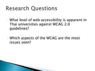 What level of web accessibility is apparent in 
Thai universities against WCAG 2.0 
guidelines? 
Which aspects of the WCAG are the most 
issues seen? 
 