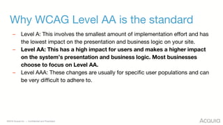 ©2018 Acquia Inc. — Confidential and Proprietary
Why WCAG Level AA is the standard
– Level A: This involves the smallest amount of implementation effort and has
the lowest impact on the presentation and business logic on your site.
– Level AA: This has a high impact for users and makes a higher impact
on the system’s presentation and business logic. Most businesses
choose to focus on Level AA.
– Level AAA: These changes are usually for specific user populations and can
be very difficult to adhere to.
 