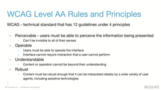 ©2018 Acquia Inc. — Confidential and Proprietary
WCAG Level AA Rules and Principles
WCAG - technical standard that has 12 guidelines under 4 principles
– Perceivable - users must be able to perceive the information being presented
– Can't be invisible to all of their senses
– Operable
– Users must be able to operate the interface
– Interface cannot require interaction that a user cannot perform
– Understandable
– Content or operation cannot be beyond their understanding
– Robust
– Content must be robust enough that it can be interpreted reliably by a wide variety of user
agents, including assistive technologies
 