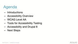 ©2018 Acquia Inc. — Confidential and Proprietary
Agenda
– Introductions
– Accessibility Overview
– WCAG Level AA
– Tools for Accessibility Testing
– Accessibility and Drupal 8
– Next Steps
 