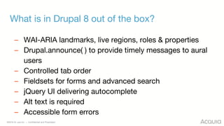 ©2018 Acquia Inc. — Confidential and Proprietary
What is in Drupal 8 out of the box?
– WAI-ARIA landmarks, live regions, roles & properties
– Drupal.announce( ) to provide timely messages to aural
users
– Controlled tab order
– Fieldsets for forms and advanced search
– jQuery UI delivering autocomplete
– Alt text is required
– Accessible form errors
 