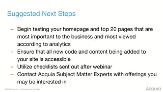 ©2018 Acquia Inc. — Confidential and Proprietary
Suggested Next Steps
– Begin testing your homepage and top 20 pages that are
most important to the business and most viewed
according to analytics
– Ensure that all new code and content being added to
your site is accessible
– Utilize checklists sent out after webinar
– Contact Acquia Subject Matter Experts with offerings you
may be interested in
 