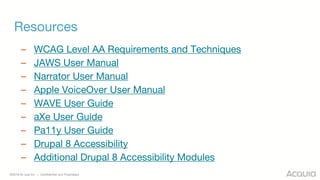 ©2018 Acquia Inc. — Confidential and Proprietary
Resources
– WCAG Level AA Requirements and Techniques
– JAWS User Manual
– Narrator User Manual
– Apple VoiceOver User Manual
– WAVE User Guide
– aXe User Guide
– Pa11y User Guide
– Drupal 8 Accessibility
– Additional Drupal 8 Accessibility Modules
 