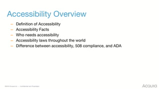 ©2018 Acquia Inc. — Confidential and Proprietary
Accessibility Overview
– Definition of Accessibility
– Accessibility Facts
– Who needs accessibility
– Accessibility laws throughout the world
– Difference between accessibility, 508 compliance, and ADA
 
