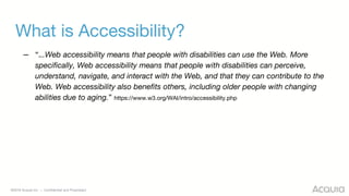 ©2018 Acquia Inc. — Confidential and Proprietary
What is Accessibility?
– “...Web accessibility means that people with disabilities can use the Web. More
specifically, Web accessibility means that people with disabilities can perceive,
understand, navigate, and interact with the Web, and that they can contribute to the
Web. Web accessibility also benefits others, including older people with changing
abilities due to aging.” https://www.w3.org/WAI/intro/accessibility.php
 