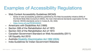 ©2018 Acquia Inc. — Confidential and Proprietary
Examples of Accessibility Regulations
– Web Content Accessibility Guidelines (WCAG)
– Series of web accessibility guidelines published by the Web Accessibility Initiative (WAI) of
the World Wide Web Consortium (W3C), the main international standards organization for the
Internet. WCAG standards come in 3 sizes (A, AA, AAA)
– https://www.w3.org/TR/WCAG20/)
– Americans with Disabilities Act (1990)
– Section 508 of the Rehabilitation Act of 1973
– Section 504 of the Rehabilitation Act of 1973
– Canadian Government Standard on Web Accessibility (2011)
– UK Equality Act 2010
– Australia Disability Discrimination Act 1992 (DDA)
– India Guidelines for Indian Government Websites
 
