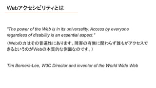 Webアクセシビリティとは
"The power of the Web is in its universality. Access by everyone
regardless of disability is an essential aspect."
（Webの力はその普遍性にあります。障害の有無に関わらず誰もがアクセスで
きるというのがWebの本質的な側面なのです。）
Tim Berners-Lee, W3C Director and inventor of the World Wide Web
 