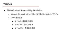 WCAG
● Web Content Accessibility Guideline
○ Webコンテンツのアクセシビリティをより高めるためのガイドライン
○ 3つの達成基準
■ レベルA : 最低限の基準
■ レベルAA : 望ましい基準
■ レベルAAA : 発展的な基準
 