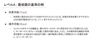 レベルA : 最低限の基準の例
● 知覚可能（1.x.x）
○ 利用者に提示されるすべての非テキストコンテンツには、同等の目的を果たすテキストに
よる代替が提供されている。（1.1.1 非テキストコンテンツ）
● 操作可能（2.x.x）
○ コンテンツのすべての機能は、個々のキーストロークに特定のタイミングを要することな
く、キーボードインタフェースを通じて操作可能である。ただし、その根本的な機能が利用
者の動作による始点から終点まで続く一連の軌跡に依存して実現されている場合は除
く。（2.1.1 キーボード）
 