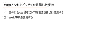 Webアクセシビリティを意識した実装
1. 要件に合った標準のHTML要素を適切に使用する
2. WAI-ARIAを使用する
 