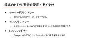 標準のHTML要素を使用するメリット
● キーボードフレンドリー
○ 期待する操作がキーボードでもできる
● マシンフレンドリー
○ スクリーンリーダーなどの支援技術がページの構造を理解できる
● SEOフレンドリー
○ Google botなどのクローラーがページの構造を理解できる
 