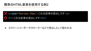 標準のHTML要素を使用する例2
● スクリーンリーダーやクローラーなどで見出しとして扱われる
❌ <p style=“font-size: 20px;”>これは記事の見出しです</p>
⭕ <h1>これは記事の見出しです</h1>
 