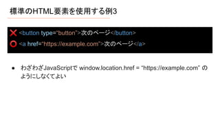 標準のHTML要素を使用する例3
● わざわざJavaScriptで window.location.href = “https://example.com” の
ようにしなくてよい
❌ <button type=“button”>次のページ</button>
⭕ <a href=“https://example.com”>次のページ</a>
 