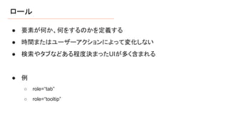 ロール
● 要素が何か、何をするのかを定義する
● 時間またはユーザーアクションによって変化しない
● 検索やタブなどある程度決まったUIが多く含まれる
● 例
○ role=“tab”
○ role=“tooltip”
 