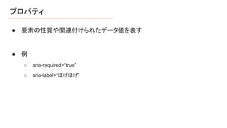 プロパティ
● 要素の性質や関連付けられたデータ値を表す
● 例
○ aria-required=“true”
○ aria-label=“ほげほげ”
 
