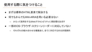 使用する際に気をつけること
● まずは標準のHTML要素で解決する
● 何でもかんでもWAI-ARIAを用いる必要はない
○ かえって誤用をするとWebアクセシビリティに悪影響を及ぼす
● 一部のOS・ブラウザ・スクリーンリーダーに対応していない
○ それぞれの組み合わせは複数あり、全てに対応するのは非現実的
 