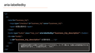 aria-labelledby
<ul>
<li>
<label for="business_trip">
<input type="checkbox" id="business_trip" name="bussiness_trip">
<span>全国出張対応</span>
</label>
<button type="button" class="help_icon" aria-labelledby="business_trip_description"></button>
<div role="tooltip">
<p id="business_trip_description">出張料金を.......</p>
</div>
</li>
</ul>
 
