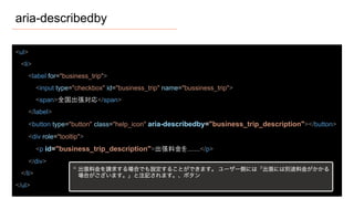 aria-describedby
<ul>
<li>
<label for="business_trip">
<input type="checkbox" id="business_trip" name="bussiness_trip">
<span>全国出張対応</span>
</label>
<button type="button" class="help_icon" aria-describedby="business_trip_description"></button>
<div role="tooltip">
<p id="business_trip_description">出張料金を.......</p>
</div>
</li>
</ul>
 