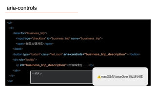 aria-controls
<ul>
<li>
<label for="business_trip">
<input type="checkbox" id="business_trip" name="bussiness_trip">
<span>全国出張対応</span>
</label>
<button type="button" class="hel_icon" aria-controls="business_trip_description"></button>
<div role="tooltip">
<p id="business_trip_description">出張料金を.......</p>
</div>
</li>
</ul>
⚠macOSのVoiceOverでは非対応
 