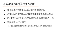 どのaria-*属性を使うべきか
● 要件に応じて適切なaria-*属性を選択する
● 必ずしもすべてのaria-*属性を使用する必要はない
● あくまでもよりアクセシブルにするための手段の一つ
● 正解はない（と、思う）
○ 使い方の間違いはめっちゃあるのでしっかり理解して使う
 